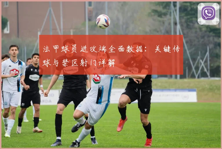 法甲球员进攻端全面数据：关键传球与禁区射门详解