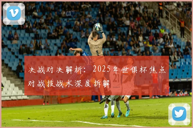 决战对决解析：2025年世俱杯焦点对战技战术深度拆解