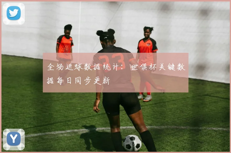 全场进球数据统计：世俱杯关键数据每日同步更新