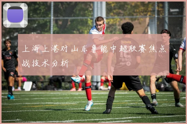 上海上港对山东鲁能中超联赛焦点战技术分析